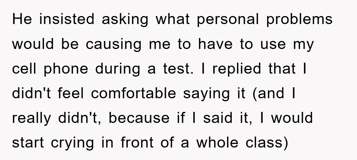 He insisted asking what personal problems would be causing me to have to use my cell phone during a test. I replied that I didn't feel comfortable saying it (and...