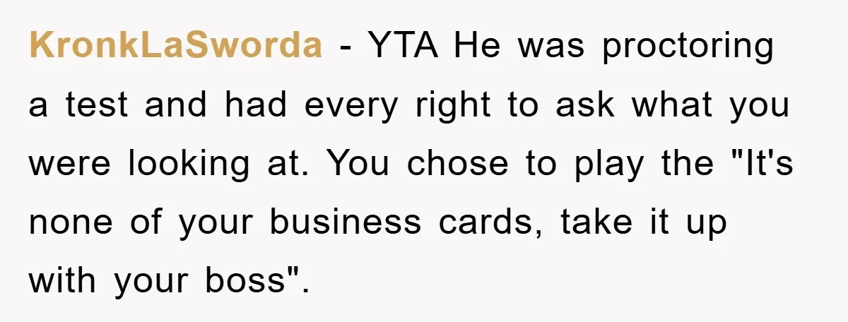 KronkLaSworda − YTA He was proctoring a test and had every right to ask what you were looking at. You chose to play the "It's none of your business cards,...