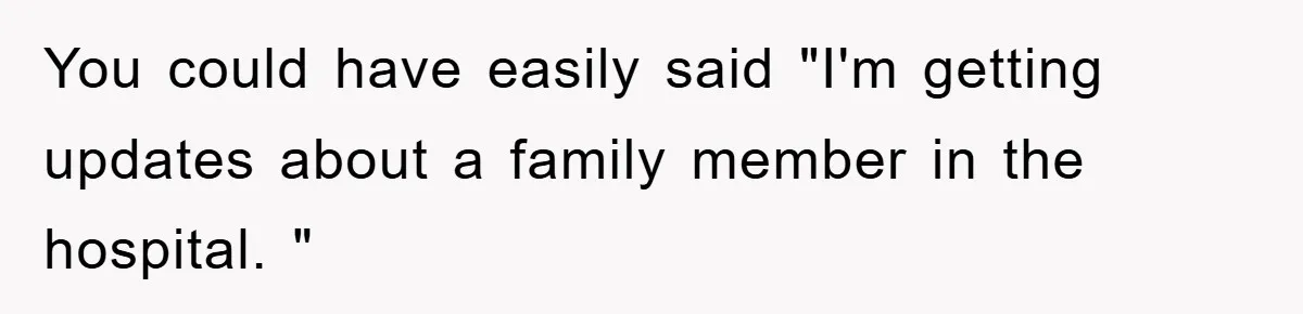 You could have easily said "I'm getting updates about a family member in the hospital. "
