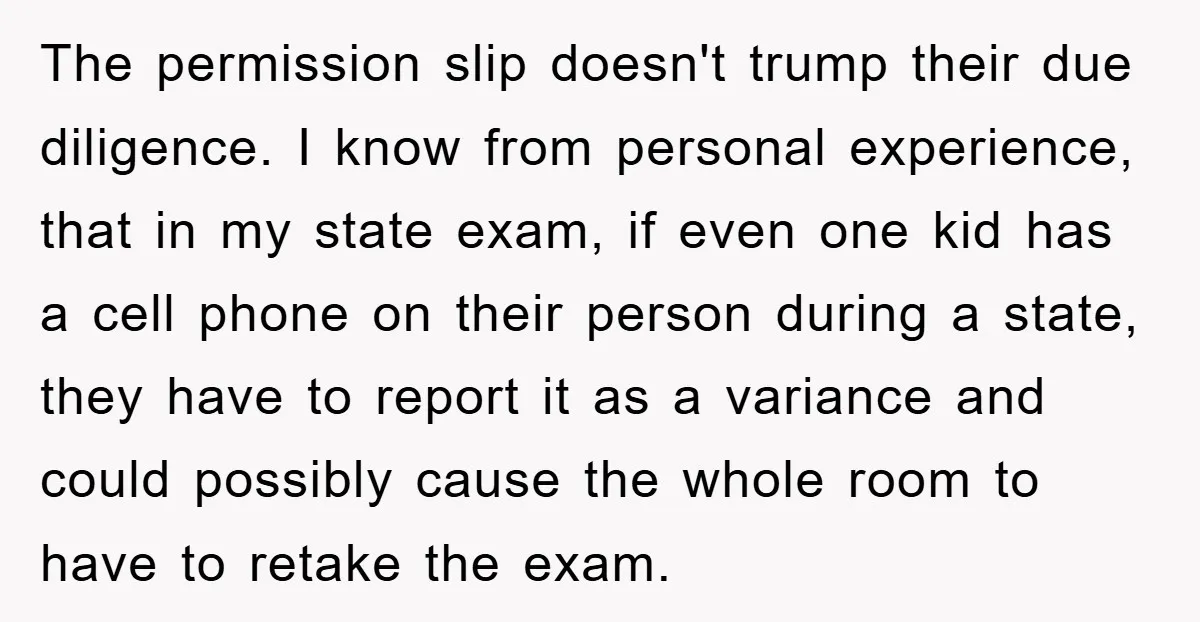 The permission slip doesn't trump their due diligence. I know from personal experience, that in my state exam, if even one kid has a cell phone on their person during...
