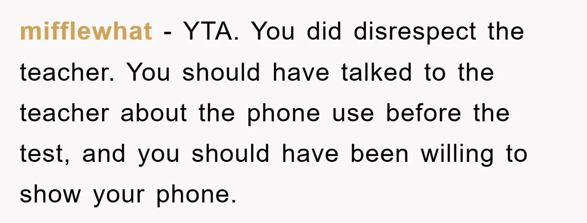 mifflewhat − YTA. You did disrespect the teacher. You should have talked to the teacher about the phone use before the test, and you should have been willing to show...