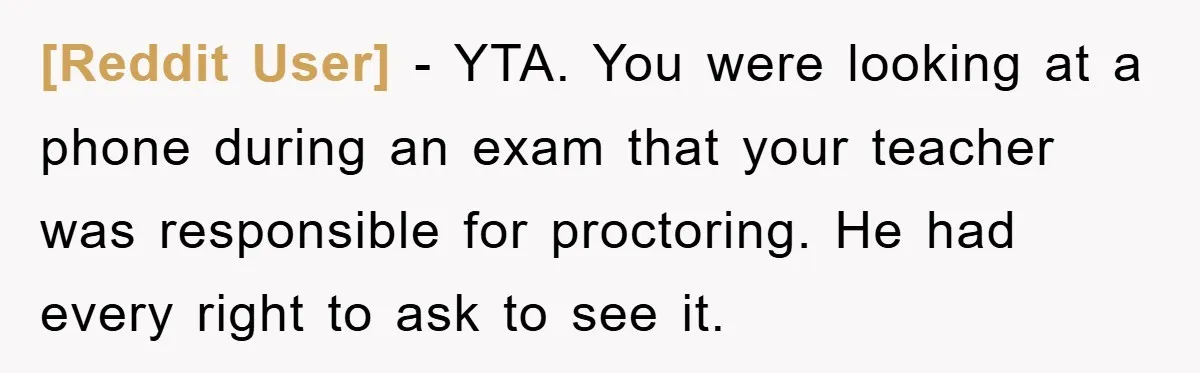 [Reddit User] − YTA. You were looking at a phone during an exam that your teacher was responsible for proctoring. He had every right to ask to see it.