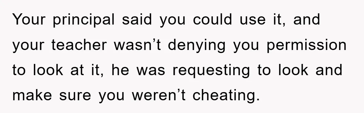 Your principal said you could use it, and your teacher wasn’t denying you permission to look at it, he was requesting to look and make sure you weren’t cheating.