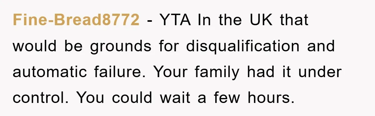 Fine-Bread8772 − YTA In the UK that would be grounds for disqualification and automatic failure. Your family had it under control. You could wait a few hours.