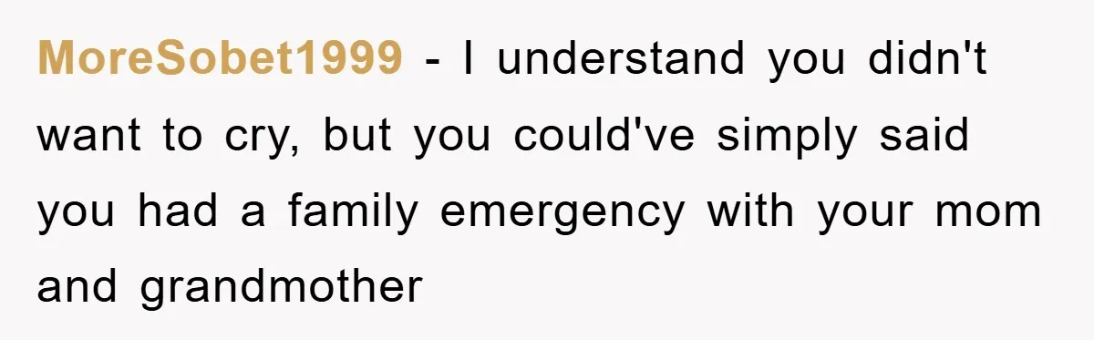 MoreSobet1999 − I understand you didn't want to cry, but you could've simply said you had a family emergency with your mom and grandmother