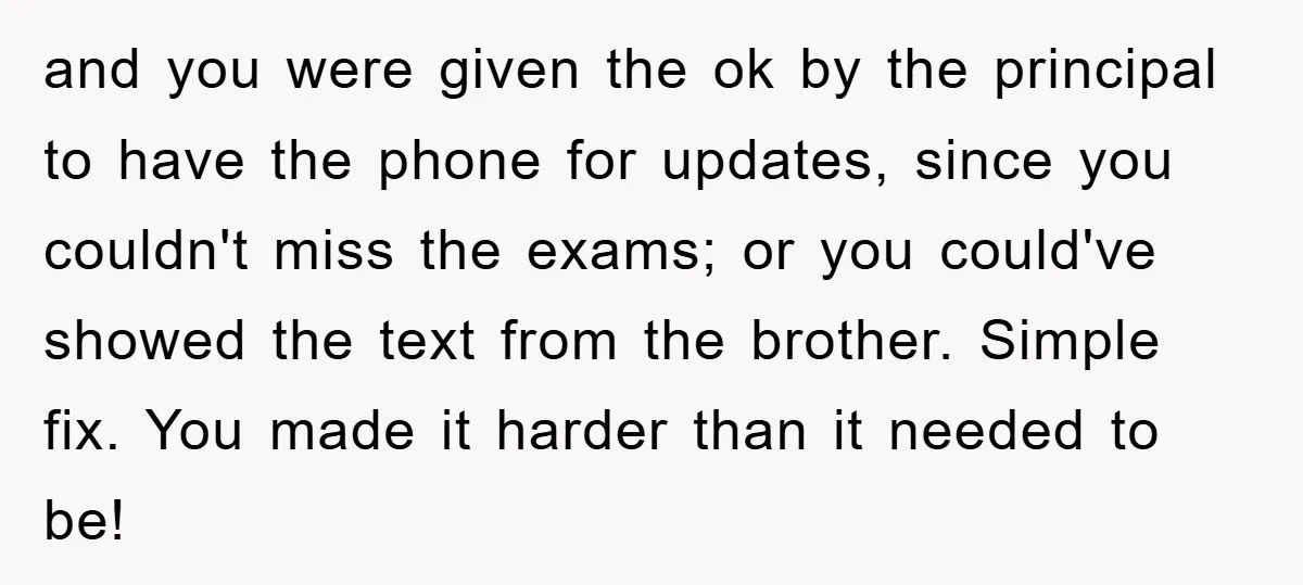 and you were given the ok by the principal to have the phone for updates, since you couldn't miss the exams; or you could've showed the text from the brother....