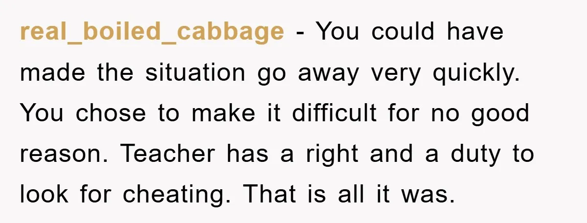 real_boiled_cabbage − You could have made the situation go away very quickly. You chose to make it difficult for no good reason. Teacher has a right and a duty to...
