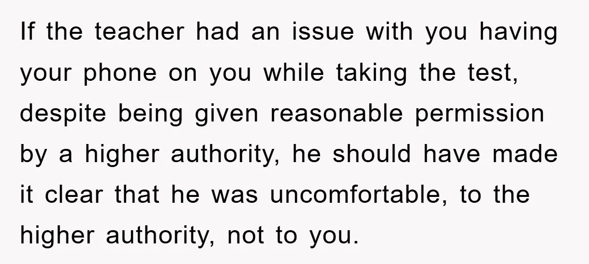 If the teacher had an issue with you having your phone on you while taking the test, despite being given reasonable permission by a higher authority, he should have made...