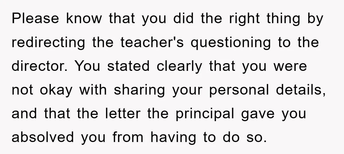 Please know that you did the right thing by redirecting the teacher's questioning to the director. You stated clearly that you were not okay with sharing your personal details, and...