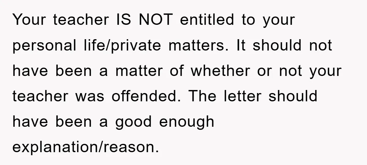 Your teacher IS NOT entitled to your personal life/private matters. It should not have been a matter of whether or not your teacher was offended. The letter should have been...