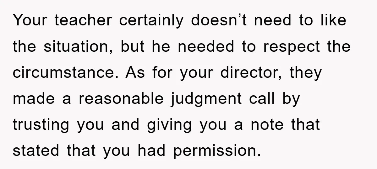 Your teacher certainly doesn’t need to like the situation, but he needed to respect the circumstance. As for your director, they made a reasonable judgment call by trusting you and...