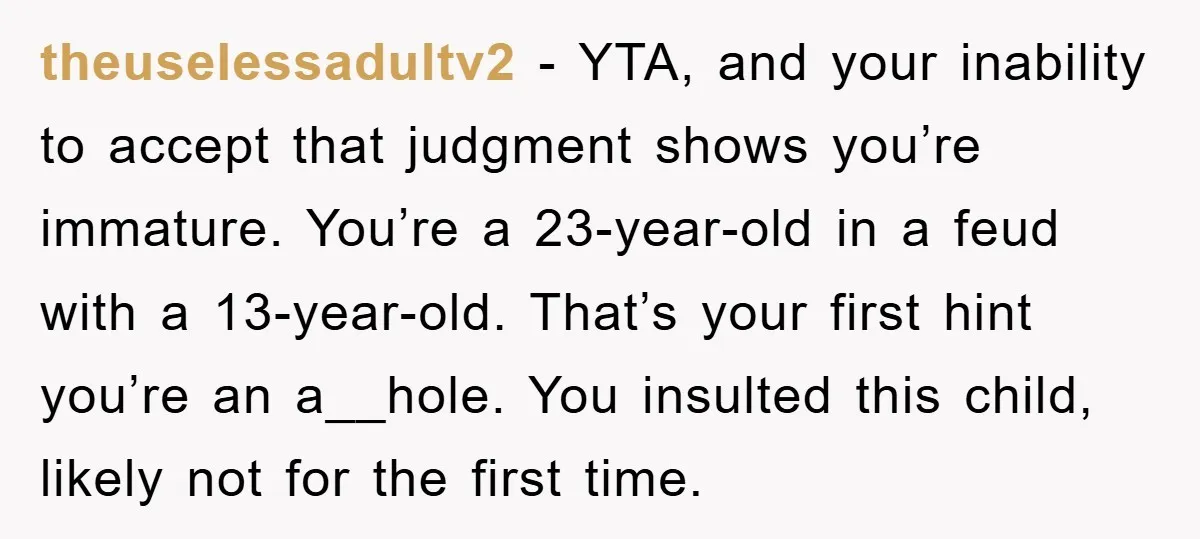 theuselessadultv2 - YTA, and your inability to accept that judgment shows you’re immature. You’re a 23-year-old in a feud with a 13-year-old. That’s your first hint you’re an a__hole. You...