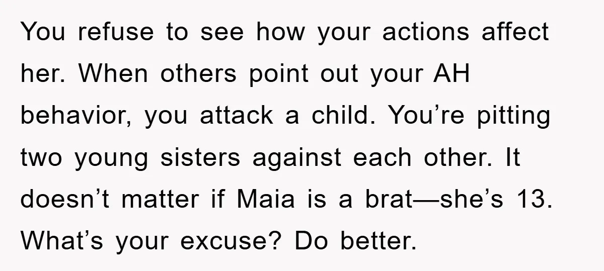 You refuse to see how your actions affect her. When others point out your AH behavior, you attack a child. You’re pitting two young sisters against each other. It doesn’t...