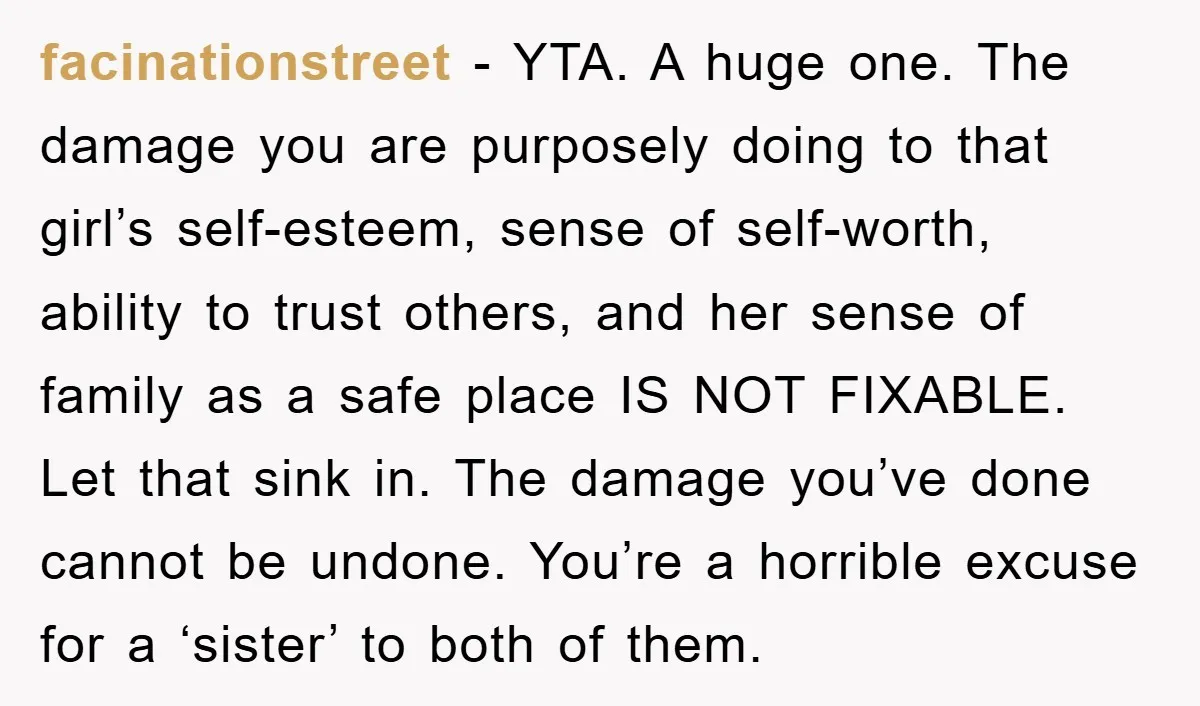 facinationstreet - YTA. A huge one. The damage you are purposely doing to that girl’s self-esteem, sense of self-worth, ability to trust others, and her sense of family as a...