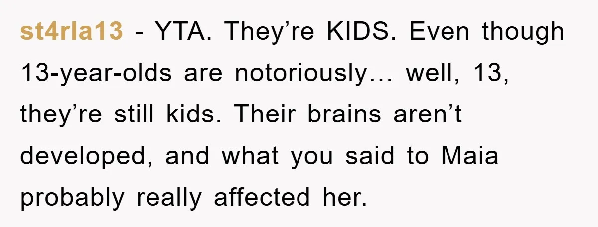 st4rla13 - YTA. They’re KIDS. Even though 13-year-olds are notoriously… well, 13, they’re still kids. Their brains aren’t developed, and what you said to Maia probably really affected her.