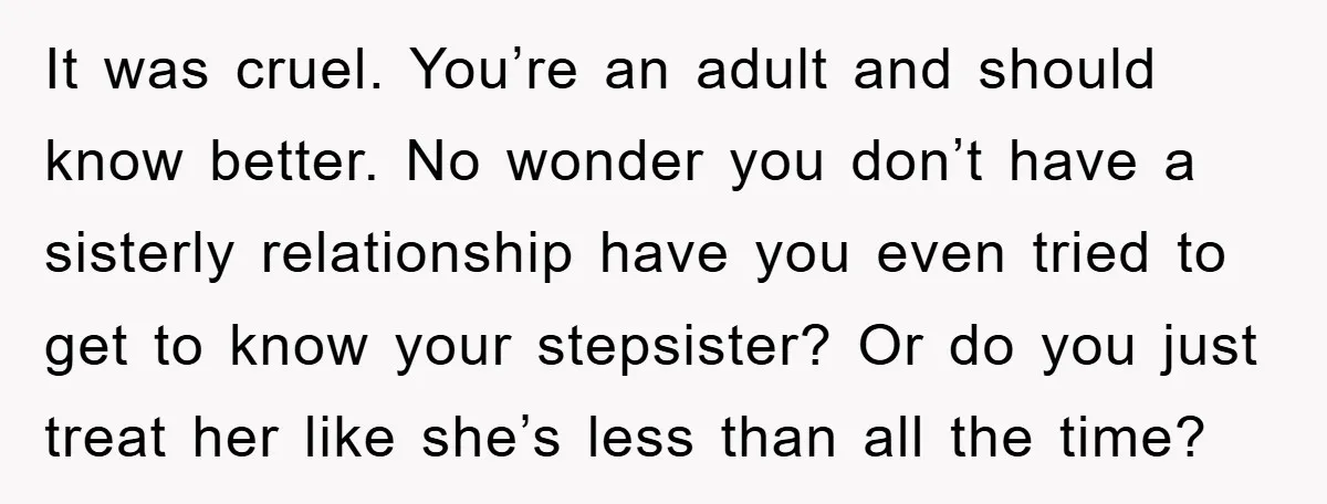 It was cruel. You’re an adult and should know better. No wonder you don’t have a sisterly relationship have you even tried to get to know your stepsister? Or do...