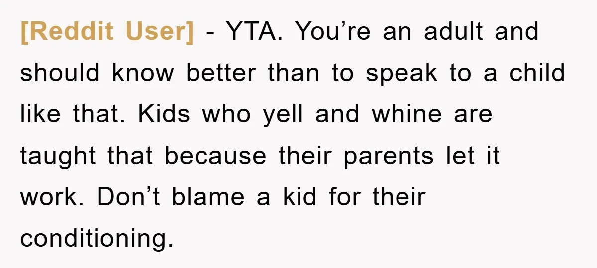 [Reddit User] - YTA. You’re an adult and should know better than to speak to a child like that. Kids who yell and whine are taught that because their parents...