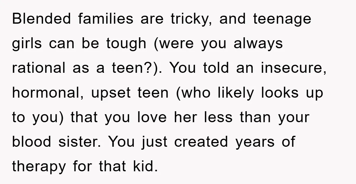 Blended families are tricky, and teenage girls can be tough (were you always rational as a teen?). You told an insecure, hormonal, upset teen (who likely looks up to you)...