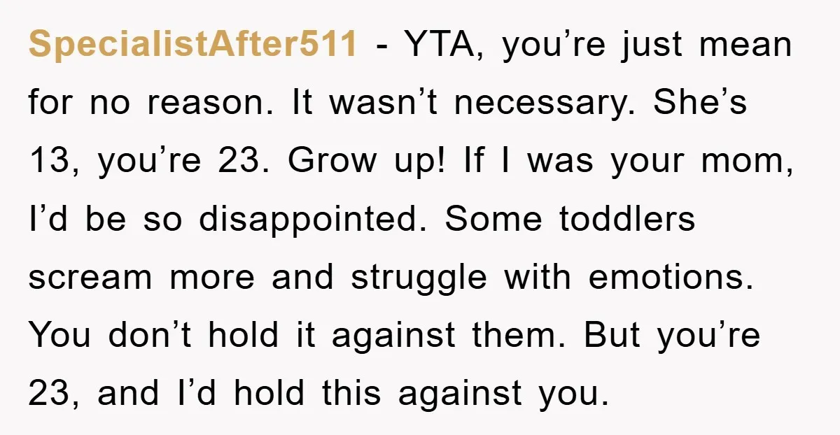 SpecialistAfter511 - YTA, you’re just mean for no reason. It wasn’t necessary. She’s 13, you’re 23. Grow up! If I was your mom, I’d be so disappointed. Some toddlers scream...