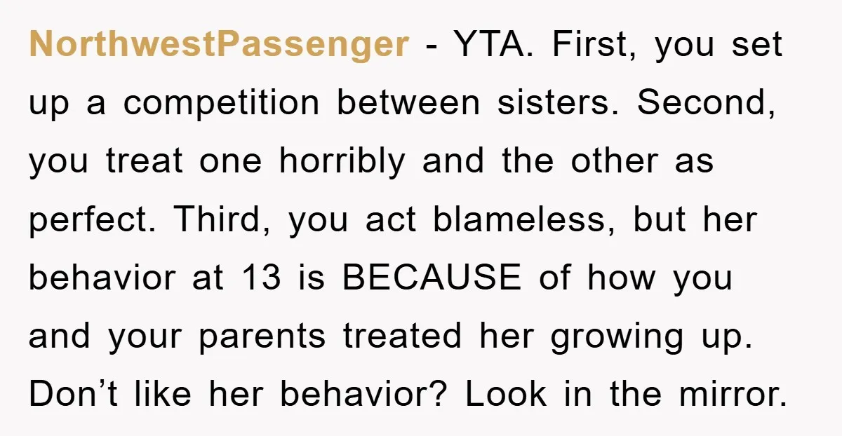 NorthwestPassenger - YTA. First, you set up a competition between sisters. Second, you treat one horribly and the other as perfect. Third, you act blameless, but her behavior at 13...