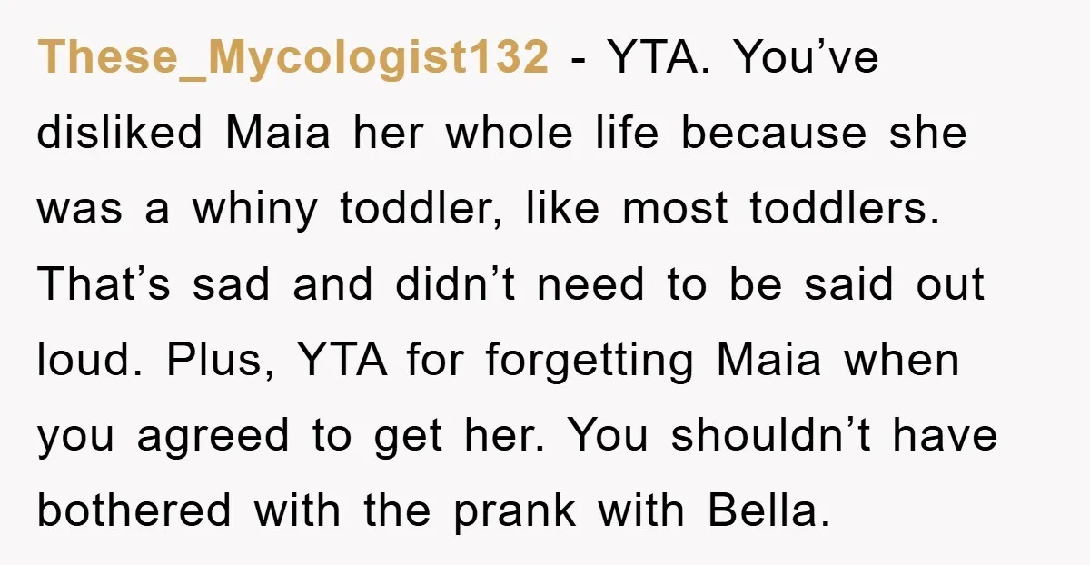 These_Mycologist132 - YTA. You’ve disliked Maia her whole life because she was a whiny toddler, like most toddlers. That’s sad and didn’t need to be said out loud. Plus, YTA...