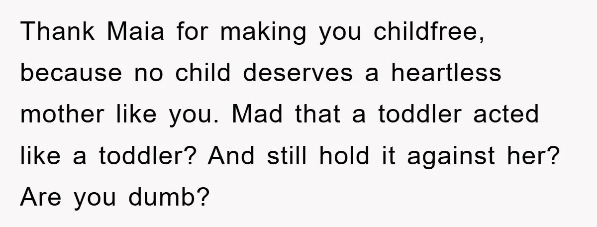 Thank Maia for making you childfree, because no child deserves a heartless mother like you. Mad that a toddler acted like a toddler? And still hold it against her? Are...