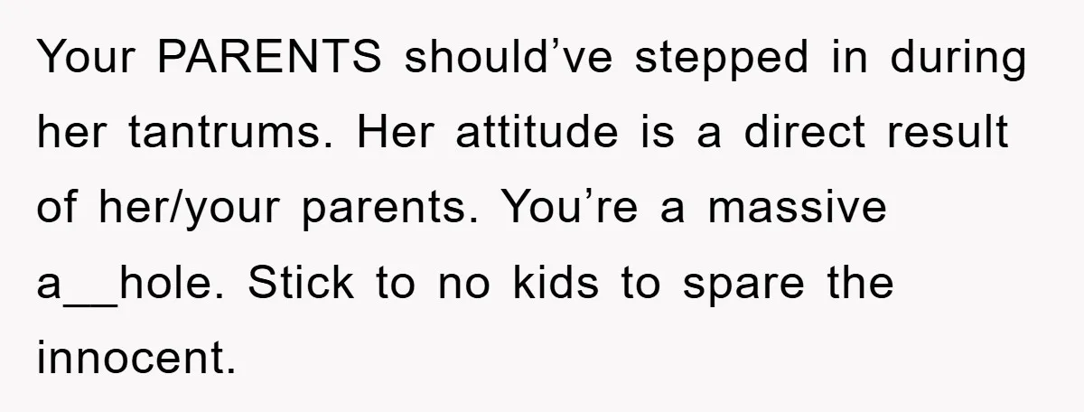 Your PARENTS should’ve stepped in during her tantrums. Her attitude is a direct result of her/your parents. You’re a massive a__hole. Stick to no kids to spare the innocent.