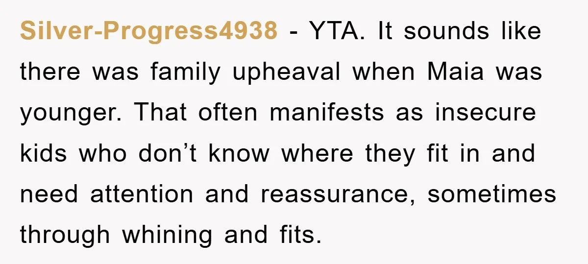 Silver-Progress4938 - YTA. It sounds like there was family upheaval when Maia was younger. That often manifests as insecure kids who don’t know where they fit in and need attention...