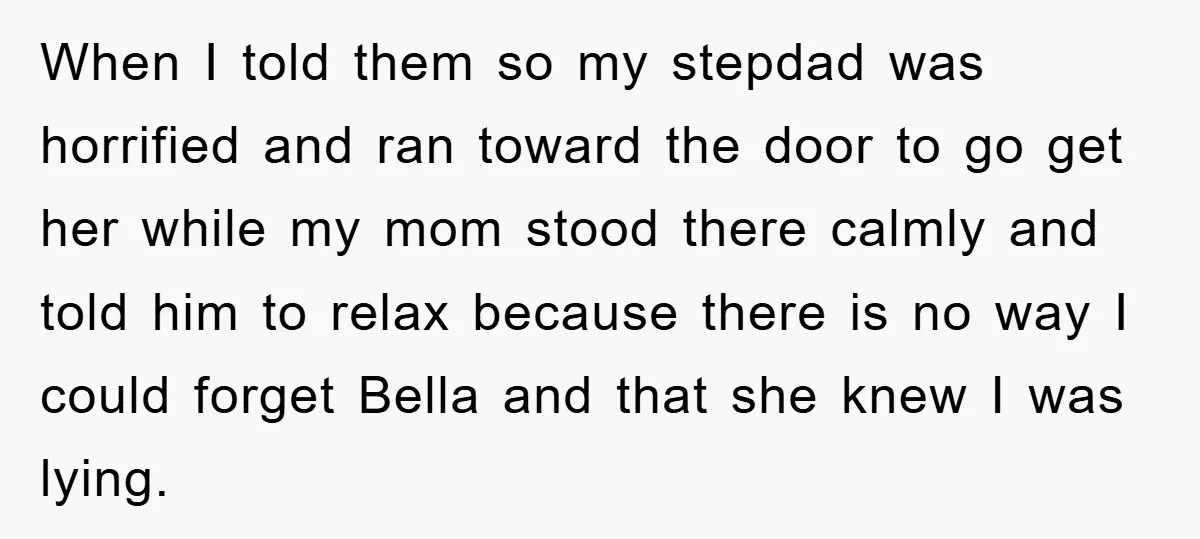 When I told them so my stepdad was horrified and ran toward the door to go get her while my mom stood there calmly and told him to relax because...