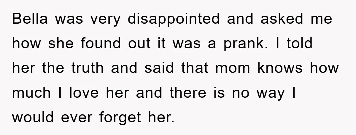 Bella was very disappointed and asked me how she found out it was a prank. I told her the truth and said that mom knows how much I love her...