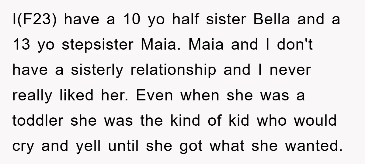 I(F23) have a 10 yo half sister Bella and a 13 yo stepsister Maia. Maia and I don't have a sisterly relationship and I never really liked her. Even when...