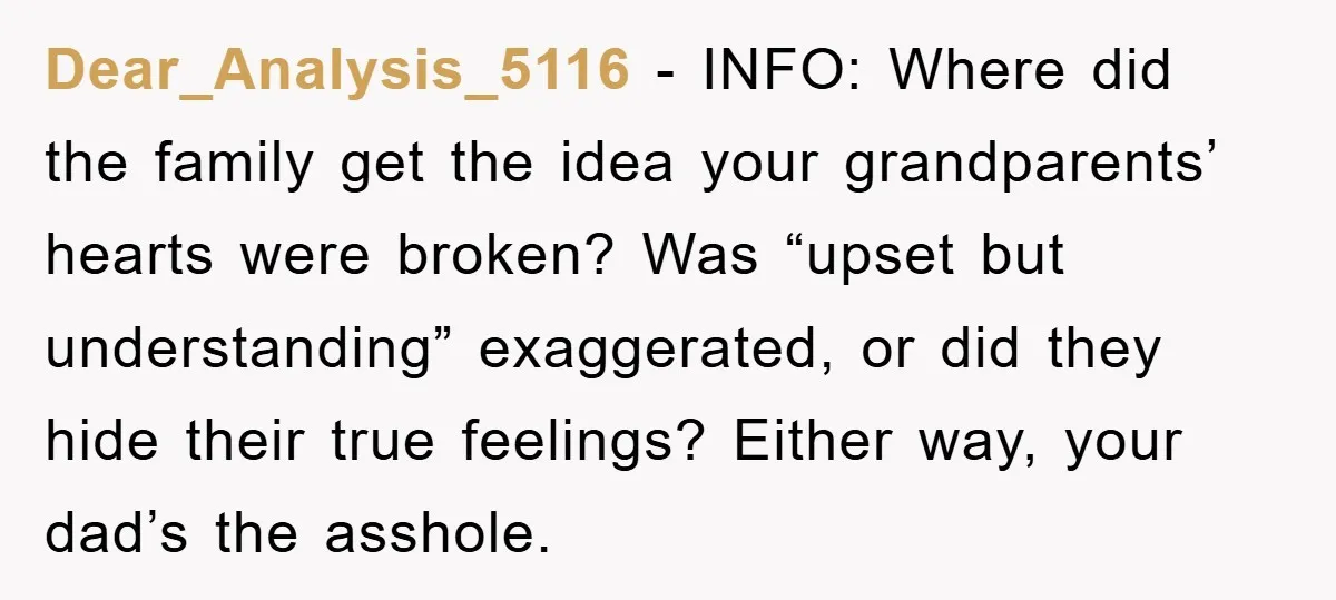 Dear_Analysis_5116 - INFO: Where did the family get the idea your grandparents’ hearts were broken? Was “upset but understanding” exaggerated, or did they hide their true feelings? Either way, your...