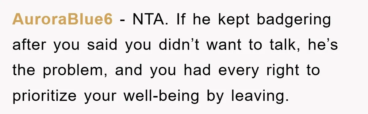 AuroraBlue6 - NTA. If he kept badgering after you said you didn’t want to talk, he’s the problem, and you had every right to prioritize your well-being by leaving.