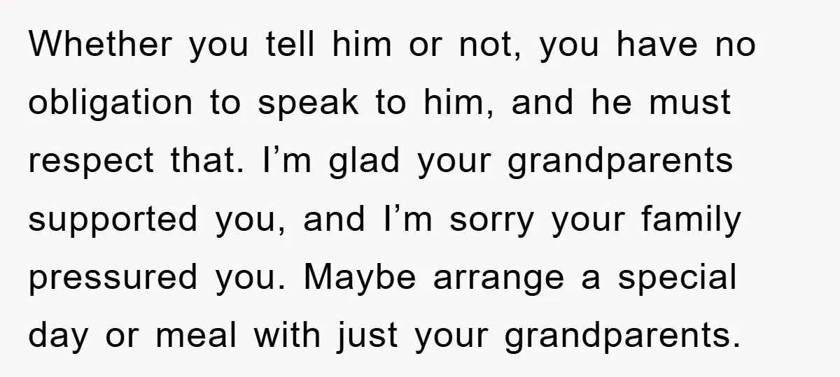 Whether you tell him or not, you have no obligation to speak to him, and he must respect that. I’m glad your grandparents supported you, and I’m sorry your family...