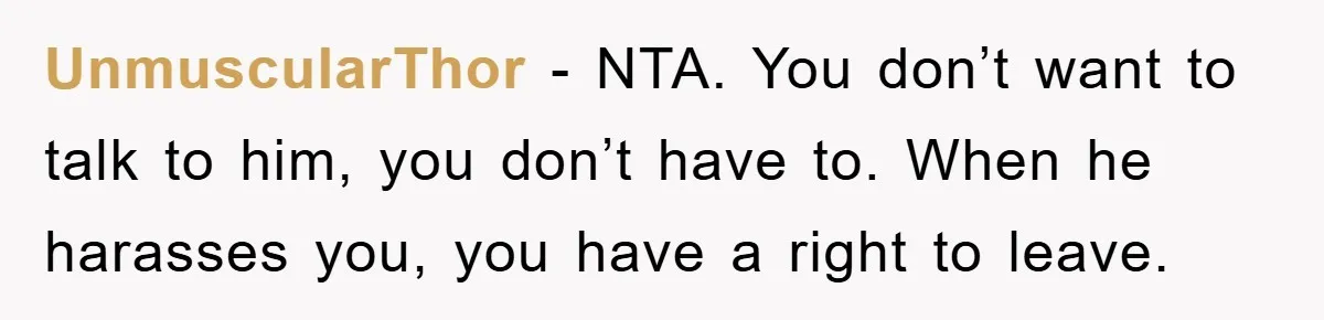UnmuscularThor - NTA. You don’t want to talk to him, you don’t have to. When he harasses you, you have a right to leave.