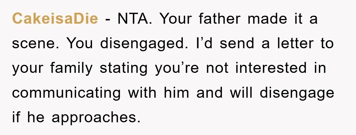 CakeisaDie - NTA. Your father made it a scene. You disengaged. I’d send a letter to your family stating you’re not interested in communicating with him and will disengage if...