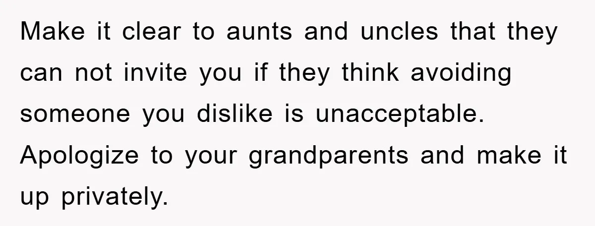 Make it clear to aunts and uncles that they can not invite you if they think avoiding someone you dislike is unacceptable. Apologize to your grandparents and make it up...