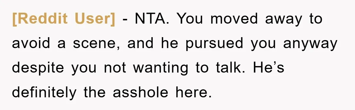 [Reddit User] - NTA. You moved away to avoid a scene, and he pursued you anyway despite you not wanting to talk. He’s definitely the asshole here.