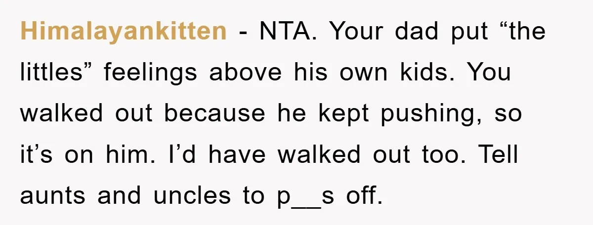 Himalayankitten - NTA. Your dad put “the littles” feelings above his own kids. You walked out because he kept pushing, so it’s on him. I’d have walked out too. Tell...