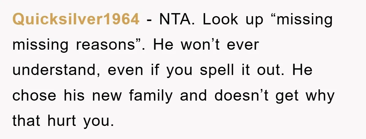 Quicksilver1964 - NTA. Look up “missing missing reasons”. He won’t ever understand, even if you spell it out. He chose his new family and doesn’t get why that hurt you.