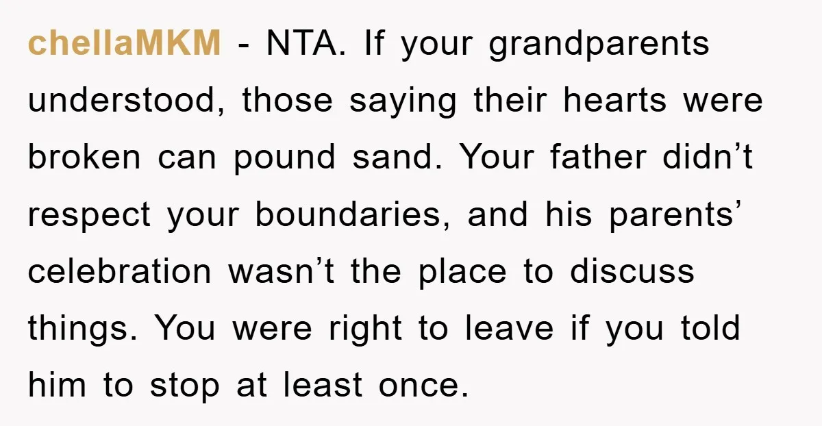 chellaMKM - NTA. If your grandparents understood, those saying their hearts were broken can pound sand. Your father didn’t respect your boundaries, and his parents’ celebration wasn’t the place to...