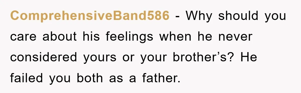 ComprehensiveBand586 - Why should you care about his feelings when he never considered yours or your brother’s? He failed you both as a father.