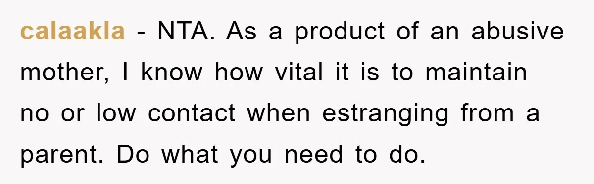 calaakla - NTA. As a product of an abusive mother, I know how vital it is to maintain no or low contact when estranging from a parent. Do what you...