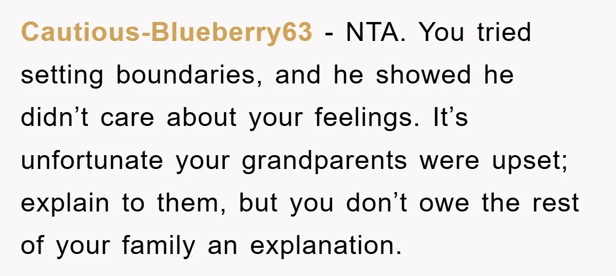 Cautious-Blueberry63 - NTA. You tried setting boundaries, and he showed he didn’t care about your feelings. It’s unfortunate your grandparents were upset; explain to them, but you don’t owe the...