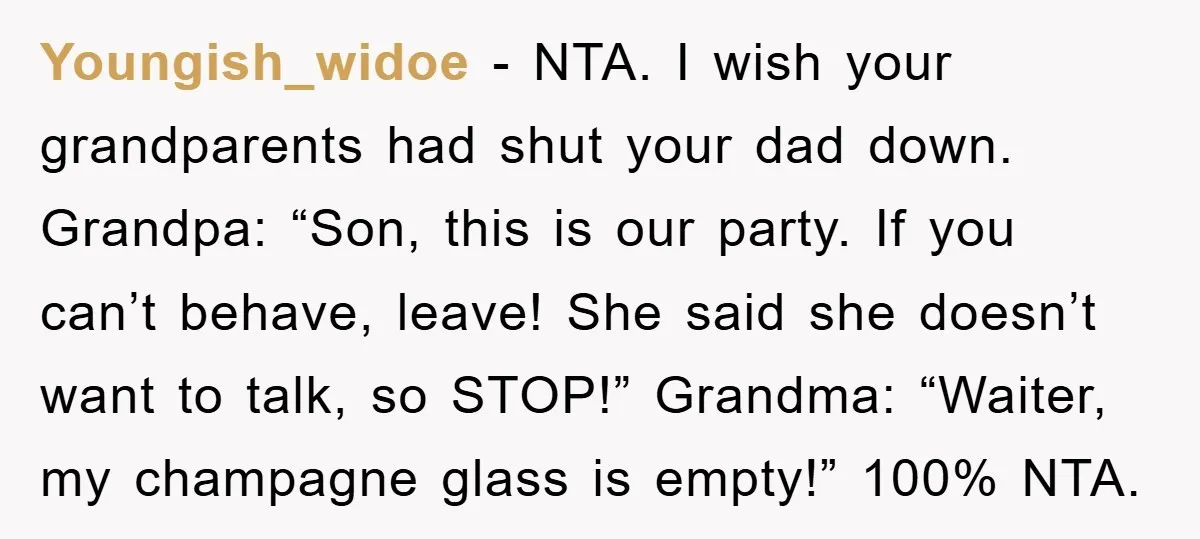 Youngish_widoe - NTA. I wish your grandparents had shut your dad down. Grandpa: “Son, this is our party. If you can’t behave, leave! She said she doesn’t want to talk,...