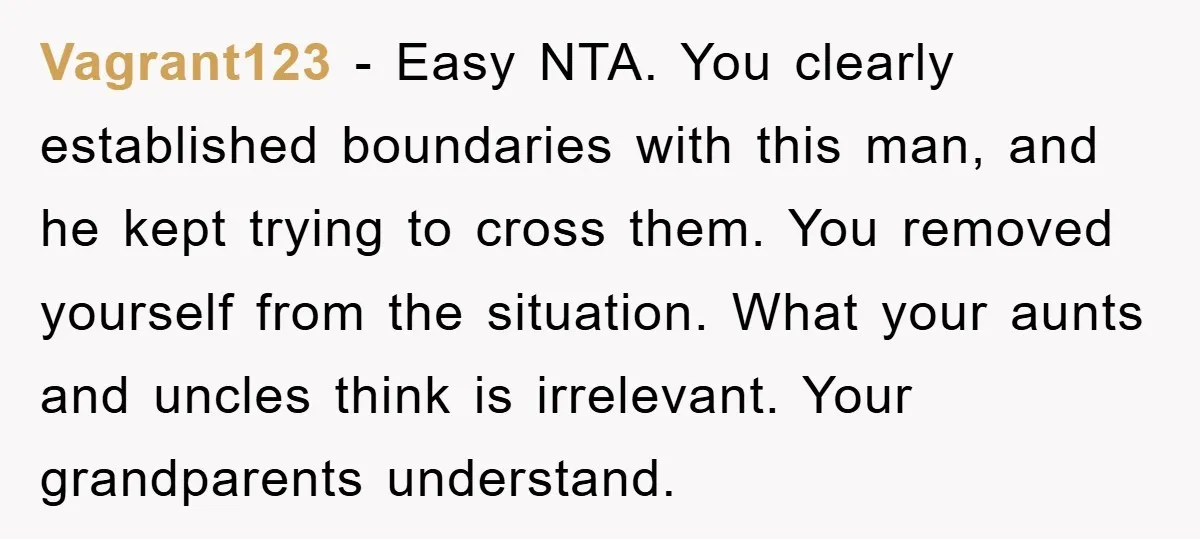 Vagrant123 - Easy NTA. You clearly established boundaries with this man, and he kept trying to cross them. You removed yourself from the situation. What your aunts and uncles think...
