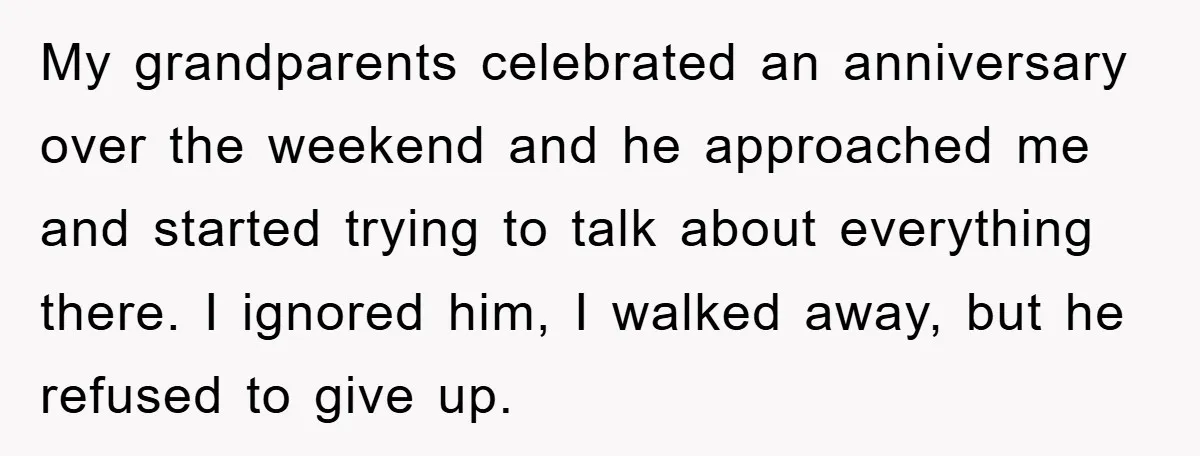 My grandparents celebrated an anniversary over the weekend and he approached me and started trying to talk about everything there. I ignored him, I walked away, but he refused to...
