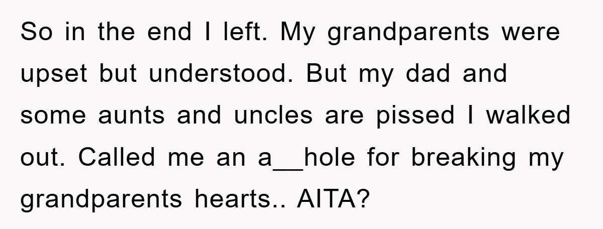 So in the end I left. My grandparents were upset but understood. But my dad and some aunts and uncles are pissed I walked out. Called me an a__hole for...