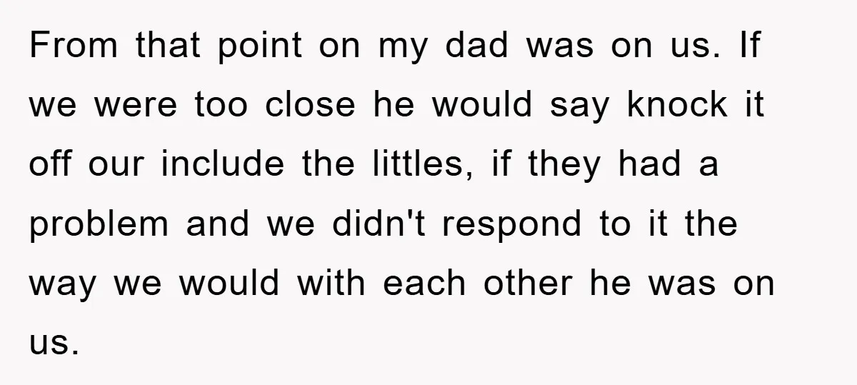 From that point on my dad was on us. If we were too close he would say knock it off our include the littles, if they had a problem and...