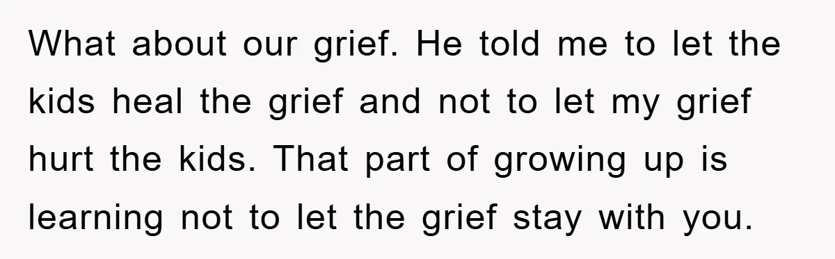 What about our grief. He told me to let the kids heal the grief and not to let my grief hurt the kids. That part of growing up is learning...
